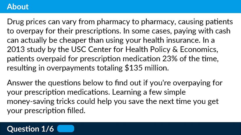 Drug prices can vary from pharmacy to pharmacy, causing patients to overpay for their prescriptions. In some cases, paying with cash can actually be cheaper than using your health insurance. In a 2013 study by the USC Center for Health Policy &amp; Economics, patients overpaid for prescription medication 23% of the time, resulting in overpayments totaling $135 million.   Answer the questions below to find out if you're overpaying for your prescription medications. Learning a few simple money-saving tricks could help you save the next time you get your prescription filled.