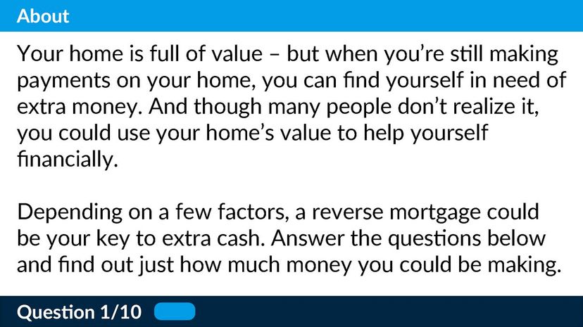 Your home is full of value â€“ but when youâ€™re still making payments on your home, you can find yourself in need of extra money. And though many people donâ€™t realize it, you could use your homeâ€™s value to help yourself financially.  Depending on a few factors, a reverse mortgage could be your key to extra cash. Answer the questions below and find out just how much money you could be making.