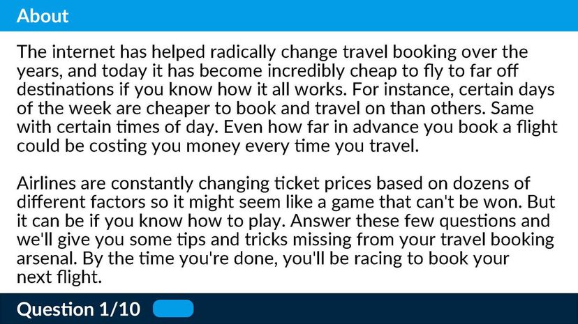 The internet has helped radically change travel booking over the years, and today it has become incredibly cheap to fly to far off destinations if you know how it all works. For instance, certain days of the week are cheaper to book and travel on than others. Same with certain times of day. Even how far in advance you book a flight could be costing you money every time you travel.  Airlines are constantly changing ticket prices based on dozens of different factors so it might seem like a game that can't be won. But it can be if you know how to play. Answer these few questions and we'll give you some tips and tricks missing from your travel booking arsenal. By the time you're done, you'll be racing to book your next flight.